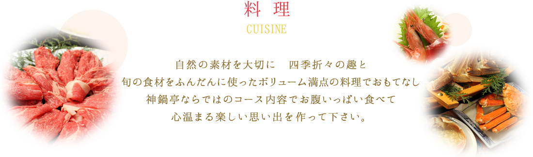 料理 自然の素材を大切に　四季折々の趣と
旬の食材をふんだんに使ったボリューム満点の料理でおもてなし
神鍋亭ならではのコース内容でお腹いっぱい食べて心温まる楽しい思い出を作って下さい。
