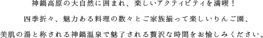 神鍋高原の大自然に囲まれ、楽しいアクティビティを満喫！四季折々、魅力ある料理の数々とご家族揃って楽しいりんご園、美肌の湯と称される神鍋温泉で魅了される贅沢な時間をお愉しみください。